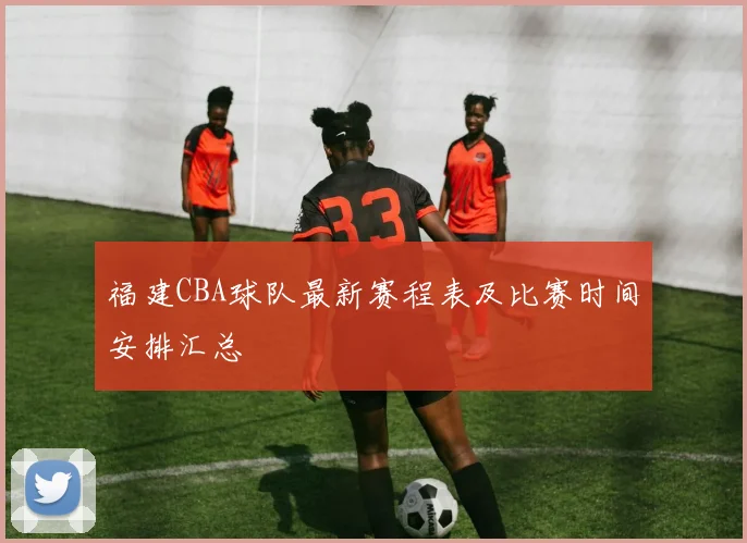 福建CBA球队最新赛程表及比赛时间安排汇总