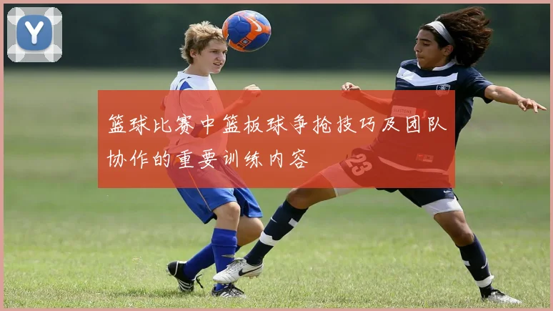 篮球比赛中篮板球争抢技巧及团队协作的重要训练内容