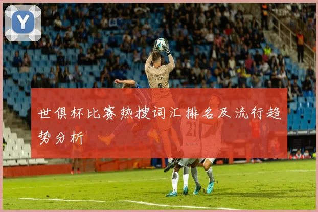 世俱杯比赛热搜词汇排名及流行趋势分析
