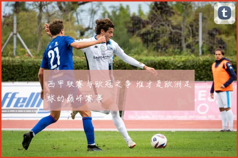 西甲联赛与欧冠之争 谁才是欧洲足球的巅峰赛事