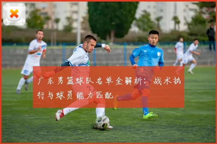 广东男篮球队名单全解析：战术执行与球员能力匹配