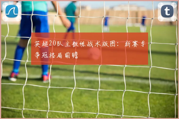 英超20队主教练战术版图：新赛季争冠格局前瞻