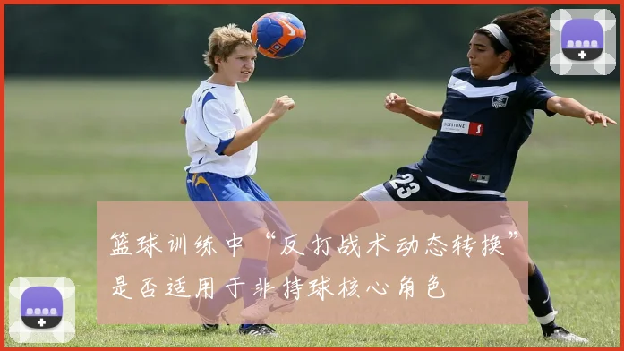 篮球训练中“反打战术动态转换”是否适用于非持球核心角色