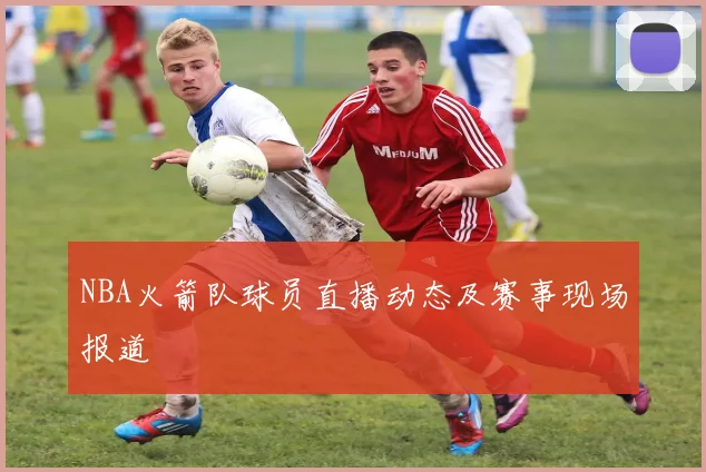 NBA火箭队球员直播动态及赛事现场报道