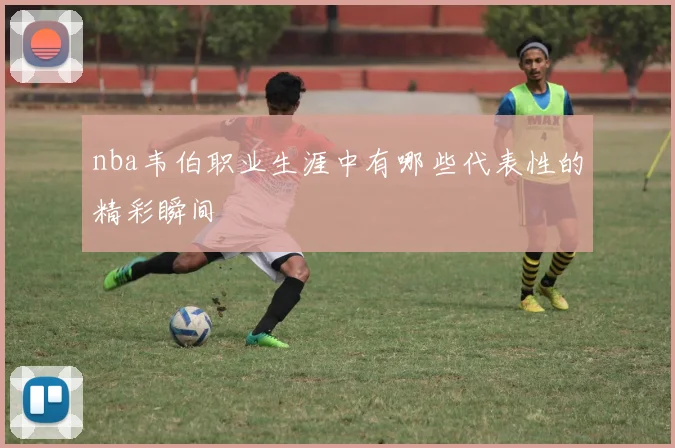 nba韦伯职业生涯中有哪些代表性的精彩瞬间