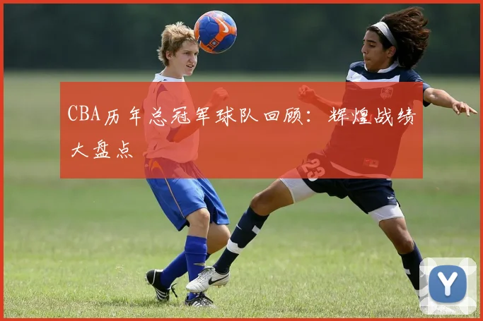 CBA历年总冠军球队回顾：辉煌战绩大盘点